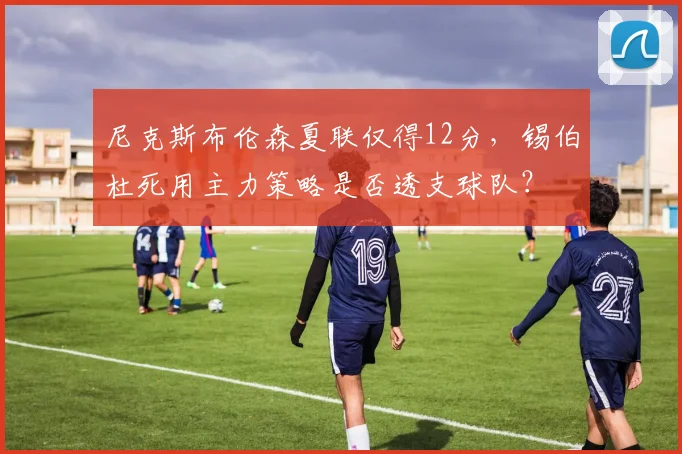 尼克斯布伦森夏联仅得12分，锡伯杜死用主力策略是否透支球队？