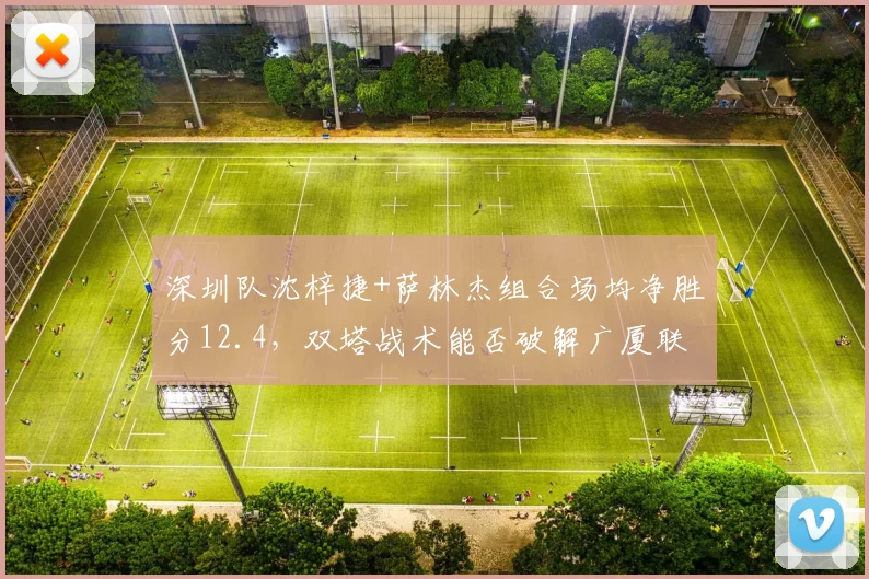 深圳队沈梓捷+萨林杰组合场均净胜分12.4，双塔战术能否破解广厦联防？