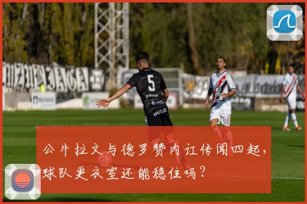 公牛拉文与德罗赞内讧传闻四起,球队更衣室还能稳住吗?