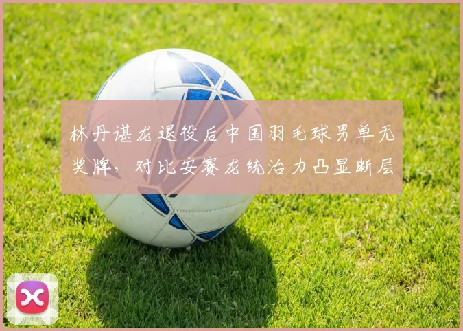 林丹谌龙退役后中国羽毛球男单无奖牌，对比安赛龙统治力凸显断层危机