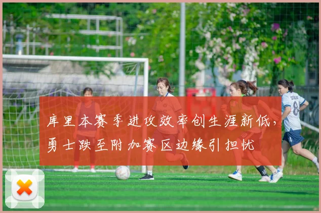 库里本赛季进攻效率创生涯新低，勇士跌至附加赛区边缘引担忧