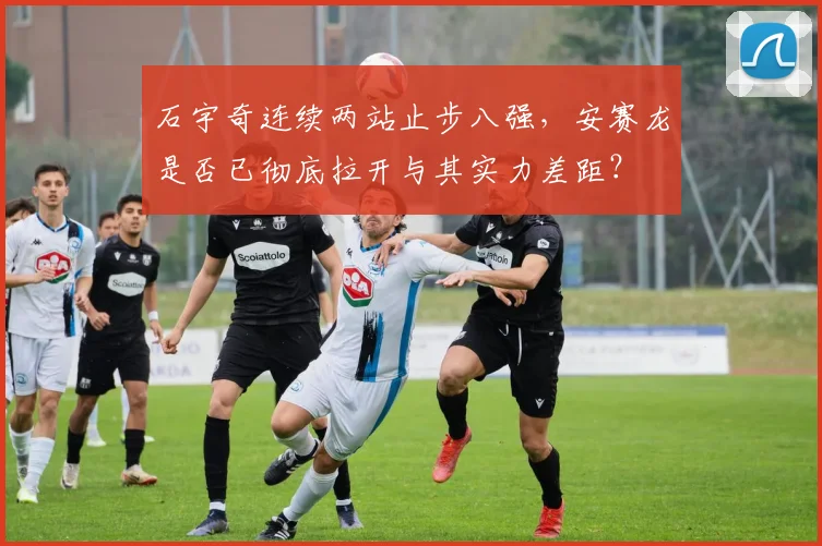 石宇奇连续两站止步八强，安赛龙是否已彻底拉开与其实力差距？